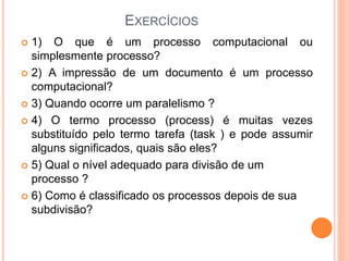 EXERCÍCIOS
 1) O que é um processo computacional ou
simplesmente processo?
 2) A impressão de um documento é um processo
computacional?
 3) Quando ocorre um paralelismo ?
 4) O termo processo (process) é muitas vezes
substituído pelo termo tarefa (task ) e pode assumir
alguns significados, quais são eles?
 5) Qual o nível adequado para divisão de um
processo ?
 6) Como é classificado os processos depois de sua
subdivisão?
 