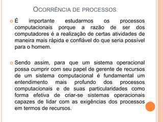  É importante estudarmos os processos
computacionais porque a razão de ser dos
computadores é a realização de certas atividades de
maneira mais rápida e confiável do que seria possível
para o homem.
 Sendo assim, para que um sistema operacional
possa cumprir com seu papel de gerente de recursos
de um sistema computacional é fundamental um
entendimento mais profundo dos processos
computacionais e de suas particularidades como
forma efetiva de criar-se sistemas operacionais
capazes de lidar com as exigências dos processos
em termos de recursos.
OCORRÊNCIA DE PROCESSOS
 