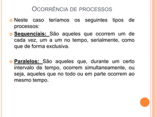  Neste caso teríamos os seguintes tipos de
processos:
 Sequenciais: São aqueles que ocorrem um de
cada vez, um a um no tempo, serialmente, como
que de forma exclusiva.
 Paralelos: São aqueles que, durante um certo
intervalo de tempo, ocorrem simultaneamente, ou
seja, aqueles que no todo ou em parte ocorrem ao
mesmo tempo.
OCORRÊNCIA DE PROCESSOS
 