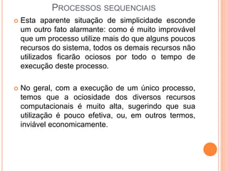  Esta aparente situação de simplicidade esconde
um outro fato alarmante: como é muito improvável
que um processo utilize mais do que alguns poucos
recursos do sistema, todos os demais recursos não
utilizados ficarão ociosos por todo o tempo de
execução deste processo.
 No geral, com a execução de um único processo,
temos que a ociosidade dos diversos recursos
computacionais é muito alta, sugerindo que sua
utilização é pouco efetiva, ou, em outros termos,
inviável economicamente.
PROCESSOS SEQUENCIAIS
 