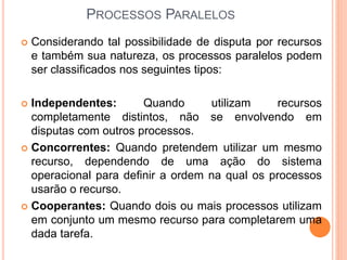  Considerando tal possibilidade de disputa por recursos
e também sua natureza, os processos paralelos podem
ser classificados nos seguintes tipos:
 Independentes: Quando utilizam recursos
completamente distintos, não se envolvendo em
disputas com outros processos.
 Concorrentes: Quando pretendem utilizar um mesmo
recurso, dependendo de uma ação do sistema
operacional para definir a ordem na qual os processos
usarão o recurso.
 Cooperantes: Quando dois ou mais processos utilizam
em conjunto um mesmo recurso para completarem uma
dada tarefa.
PROCESSOS PARALELOS
 