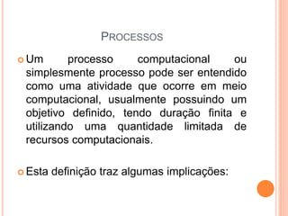 PROCESSOS
 Um processo computacional ou
simplesmente processo pode ser entendido
como uma atividade que ocorre em meio
computacional, usualmente possuindo um
objetivo definido, tendo duração finita e
utilizando uma quantidade limitada de
recursos computacionais.
 Esta definição traz algumas implicações:
 