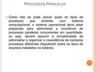  Como não se pode prever quais os tipos de
processos que existirão num sistema
computacional, o sistema operacional deve estar
preparado para administrar a ocorrência de
processos paralelos concorrentes em quantidade,
ou seja, deverá assumir a complexidade de
administrar e organizar a coexistência de inúmeros
processos diferentes disputando todos os tipos de
recursos instalados no sistema.
PROCESSOS PARALELOS
 