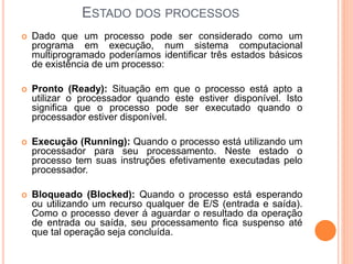 ESTADO DOS PROCESSOS
 Dado que um processo pode ser considerado como um
programa em execução, num sistema computacional
multiprogramado poderíamos identificar três estados básicos
de existência de um processo:
 Pronto (Ready): Situação em que o processo está apto a
utilizar o processador quando este estiver disponível. Isto
significa que o processo pode ser executado quando o
processador estiver disponível.
 Execução (Running): Quando o processo está utilizando um
processador para seu processamento. Neste estado o
processo tem suas instruções efetivamente executadas pelo
processador.
 Bloqueado (Blocked): Quando o processo está esperando
ou utilizando um recurso qualquer de E/S (entrada e saída).
Como o processo dever á aguardar o resultado da operação
de entrada ou saída, seu processamento fica suspenso até
que tal operação seja concluída.
 