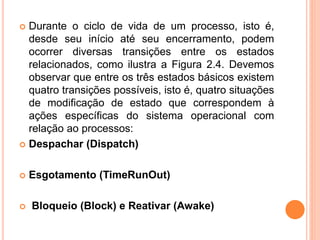  Durante o ciclo de vida de um processo, isto é,
desde seu início até seu encerramento, podem
ocorrer diversas transições entre os estados
relacionados, como ilustra a Figura 2.4. Devemos
observar que entre os três estados básicos existem
quatro transições possíveis, isto é, quatro situações
de modificação de estado que correspondem à
ações específicas do sistema operacional com
relação ao processos:
 Despachar (Dispatch)
 Esgotamento (TimeRunOut)
 Bloqueio (Block) e Reativar (Awake)
 