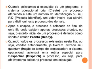  Quando solicitamos a execução de um programa, o
sistema operacional cria (Create) um processo
atribuindo a este um número de identificação ou seu
PID (Process Identifier), um valor inteiro que servirá
para distinguir este processo dos demais.
 Após a criação, o processo é colocado no final de
uma fila onde existem apenas processos prontos, ou
seja, o estado inicial de um processo é definido como
sendo o estado Pronto (Ready).
 Quando todos os processos existentes nesta fila, ou
seja, criados anteriormente, já tiverem utilizado seu
quantum (fração de tempo do processador), o sistema
operacional acionará uma rotina especial para
Despachar (Dispatch) o processo, ou seja, para
efetivamente colocar o processo em execução.
 