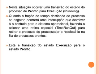  Nesta situação ocorrer uma transição do estado do
processo de Pronto para Execução (Running).
 Quando a fração de tempo destinada ao processo
se esgotar, ocorrerá uma interrupção que devolver
á o controle para o sistema operacional, fazendo-o
acionar uma rotina especial (TimeRunOut) para
retirar o processo do processador e recolocá-lo na
fila de processos prontos.
 Esta é transição do estado Execução para o
estado Pronto.
 