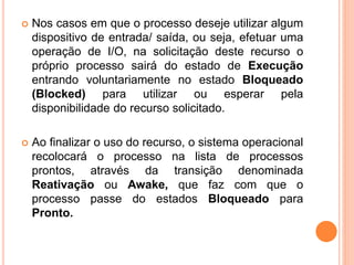  Nos casos em que o processo deseje utilizar algum
dispositivo de entrada/ saída, ou seja, efetuar uma
operação de I/O, na solicitação deste recurso o
próprio processo sairá do estado de Execução
entrando voluntariamente no estado Bloqueado
(Blocked) para utilizar ou esperar pela
disponibilidade do recurso solicitado.
 Ao finalizar o uso do recurso, o sistema operacional
recolocará o processo na lista de processos
prontos, através da transição denominada
Reativação ou Awake, que faz com que o
processo passe do estados Bloqueado para
Pronto.
 