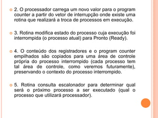  2. O processador carrega um novo valor para o program
counter a partir do vetor de interrupção onde existe uma
rotina que realizará a troca de processos em execução.
 3. Rotina modifica estado do processo cuja execução foi
interrompida (o processo atual) para Pronto (Ready).
 4. O conteúdo dos registradores e o program counter
empilhados são copiados para uma área de controle
própria do processo interrompido (cada processo tem
tal área de controle, como veremos futuramente),
preservando o contexto do processo interrompido.
 5. Rotina consulta escalonador para determinar qual
será o próximo processo a ser executado (qual o
processo que utilizará processador).
 