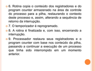  6. Rotina copia o conteúdo dos registradores e do
program counter armazenado na área de controle
do processo para a pilha, restaurando o contexto
deste processo e, assim, alterando a sequência de
retorno da interrupção.
 7. O temporizador é reprogramado.
 8. A rotina é finalizada e, com isso, encerrando a
interrupção.
 9. Processador restaura seus registradores e o
program counter com base nos conteúdo da pilha,
passando a continuar a execução de um processo
que tinha sido interrompido em um momento
anterior.
 