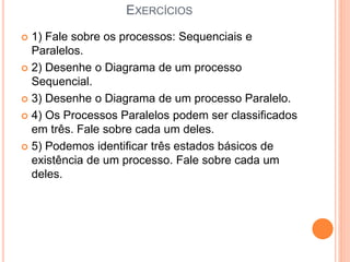 EXERCÍCIOS
 1) Fale sobre os processos: Sequenciais e
Paralelos.
 2) Desenhe o Diagrama de um processo
Sequencial.
 3) Desenhe o Diagrama de um processo Paralelo.
 4) Os Processos Paralelos podem ser classificados
em três. Fale sobre cada um deles.
 5) Podemos identificar três estados básicos de
existência de um processo. Fale sobre cada um
deles.
 