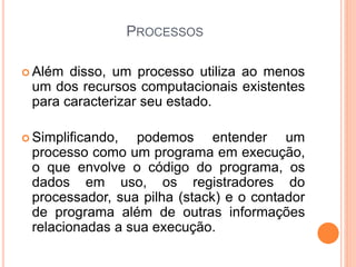 PROCESSOS
 Além disso, um processo utiliza ao menos
um dos recursos computacionais existentes
para caracterizar seu estado.
 Simplificando, podemos entender um
processo como um programa em execução,
o que envolve o código do programa, os
dados em uso, os registradores do
processador, sua pilha (stack) e o contador
de programa além de outras informações
relacionadas a sua execução.
 
