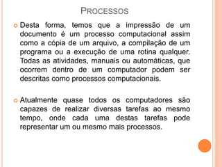 PROCESSOS
 Desta forma, temos que a impressão de um
documento é um processo computacional assim
como a cópia de um arquivo, a compilação de um
programa ou a execução de uma rotina qualquer.
Todas as atividades, manuais ou automáticas, que
ocorrem dentro de um computador podem ser
descritas como processos computacionais.
 Atualmente quase todos os computadores são
capazes de realizar diversas tarefas ao mesmo
tempo, onde cada uma destas tarefas pode
representar um ou mesmo mais processos.
 