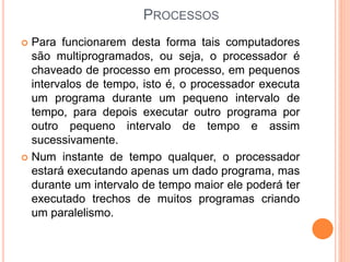 PROCESSOS
 Para funcionarem desta forma tais computadores
são multiprogramados, ou seja, o processador é
chaveado de processo em processo, em pequenos
intervalos de tempo, isto é, o processador executa
um programa durante um pequeno intervalo de
tempo, para depois executar outro programa por
outro pequeno intervalo de tempo e assim
sucessivamente.
 Num instante de tempo qualquer, o processador
estará executando apenas um dado programa, mas
durante um intervalo de tempo maior ele poderá ter
executado trechos de muitos programas criando
um paralelismo.
 