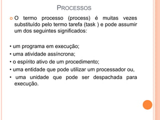 PROCESSOS
 O termo processo (process) é muitas vezes
substituído pelo termo tarefa (task ) e pode assumir
um dos seguintes significados:
• um programa em execução;
• uma atividade assíncrona;
• o espírito ativo de um procedimento;
• uma entidade que pode utilizar um processador ou,
• uma unidade que pode ser despachada para
execução.
 