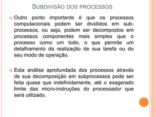 SUBDIVISÃO DOS PROCESSOS
 Outro ponto importante é que os processos
computacionais podem ser divididos em sub-
processos, ou seja, podem ser decompostos em
processos componentes mais simples que o
processo como um todo, o que permite um
detalhamento da realização de sua tarefa ou do
seu modo de operação.
 Esta análise aprofundada dos processos através
de sua decomposição em subprocessos pode ser
feita quase que indefinidamente, até o exagerado
limite das micro-instruções do processador que
será utilizado.
 