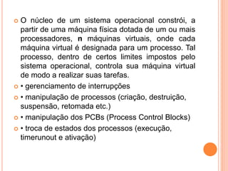  O núcleo de um sistema operacional constrói, a
partir de uma máquina física dotada de um ou mais
processadores, n máquinas virtuais, onde cada
máquina virtual é designada para um processo. Tal
processo, dentro de certos limites impostos pelo
sistema operacional, controla sua máquina virtual
de modo a realizar suas tarefas.
 • gerenciamento de interrupções
 • manipulação de processos (criação, destruição,
suspensão, retomada etc.)
 • manipulação dos PCBs (Process Control Blocks)
 • troca de estados dos processos (execução,
timerunout e ativação)
 