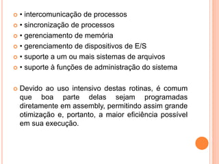  • intercomunicação de processos
 • sincronização de processos
 • gerenciamento de memória
 • gerenciamento de dispositivos de E/S
 • suporte a um ou mais sistemas de arquivos
 • suporte à funções de administração do sistema
 Devido ao uso intensivo destas rotinas, é comum
que boa parte delas sejam programadas
diretamente em assembly, permitindo assim grande
otimização e, portanto, a maior eficiência possível
em sua execução.
 