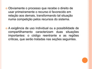  Obviamente o processo que recebe o direito de
usar primeiramente o recurso é favorecido em
relação aos demais, transformando tal situação
numa competição pelos recursos do sistema.
 A exigência de uso individual ou a possibilidade de
compartilhamento caracterizam duas situações
importantes: o código reentrante e as regiões
críticas, que serão tratadas nas seções seguintes.
 