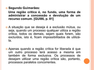 Segundo Guimarães:
Uma região crítica é, no fundo, uma forma de
administrar a concessão e devolução de um
recurso comum. [GUI86, p. 81]
 A situação que se deseja é a exclusão mútua, ou
seja, quando um processo qualquer utiliza a região
crítica, todos os demais, sejam quais forem, são
excluídos, isto é, ficam impossibilitados de utilizá-
la.
 Apenas quando a região crítica for liberada é que
um outro processo terá acesso a mesma em
também de forma exclusiva. Os processos de
desejam utilizar uma região crítica são, portanto,
processos paralelos concorrentes.
 