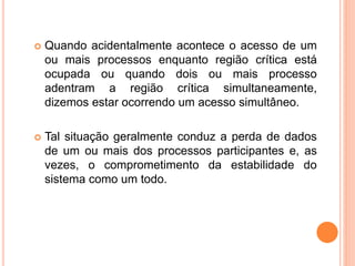  Quando acidentalmente acontece o acesso de um
ou mais processos enquanto região crítica está
ocupada ou quando dois ou mais processo
adentram a região crítica simultaneamente,
dizemos estar ocorrendo um acesso simultâneo.
 Tal situação geralmente conduz a perda de dados
de um ou mais dos processos participantes e, as
vezes, o comprometimento da estabilidade do
sistema como um todo.
 