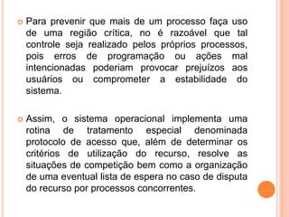  Para prevenir que mais de um processo faça uso
de uma região crítica, no é razoável que tal
controle seja realizado pelos próprios processos,
pois erros de programação ou ações mal
intencionadas poderiam provocar prejuízos aos
usuários ou comprometer a estabilidade do
sistema.
 Assim, o sistema operacional implementa uma
rotina de tratamento especial denominada
protocolo de acesso que, além de determinar os
critérios de utilização do recurso, resolve as
situações de competição bem como a organização
de uma eventual lista de espera no caso de disputa
do recurso por processos concorrentes.
 