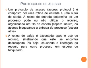 PROTOCOLOS DE ACESSO
 Um protocolo de acesso (access protocol ) é
composto por uma rotina de entrada e uma outra
de saída. A rotina de entrada determina se um
processo pode ou não utilizar o recurso,
organizando um fila de espera (espera inativa) ou
apenas bloqueando a entrada do processo (espera
ativa).
 A rotina de saída é executada após o uso do
recurso, sinalizando que este se encontra
desocupado, ou seja, causando a liberação do
recurso para outro processo em espera ou
bloqueado.
 