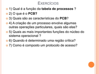 EXERCÍCIOS
 1) Qual é a função da tabela de processos ?
 2) O que é o PCB?
 3) Quais são as características do PCB?
 4) A criação de um processo envolve algumas
outras operações particulares, quais são elas?
 5) Quais as mais importantes funções do núcleo do
sistema operacional ?
 6) Quando é determinado uma região crítica?
 7) Como é composto um protocolo de acesso?
 