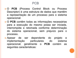 PCB
 O PCB (Process Control Block ou Process
Descriptor) é uma estrutura de dados que mantêm
a representação de um processo para o sistema
operacional.
 O PCB contêm todas as informações necessárias
para a execução do mesmo possa ser iniciada,
interrompida e retomada conforme determinação
do sistema operacional, sem prejuízo para o
processo.
 Apesar de ser dependente do projeto e
implementação particulares do sistema
operacional, geralmente o PCB contém as
seguintes caracteristicas:
 