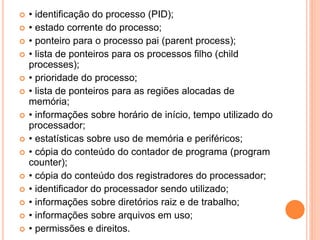  • identificação do processo (PID);
 • estado corrente do processo;
 • ponteiro para o processo pai (parent process);
 • lista de ponteiros para os processos filho (child
processes);
 • prioridade do processo;
 • lista de ponteiros para as regiões alocadas de
memória;
 • informações sobre horário de início, tempo utilizado do
processador;
 • estatísticas sobre uso de memória e periféricos;
 • cópia do conteúdo do contador de programa (program
counter);
 • cópia do conteúdo dos registradores do processador;
 • identificador do processador sendo utilizado;
 • informações sobre diretórios raiz e de trabalho;
 • informações sobre arquivos em uso;
 • permissões e direitos.
 