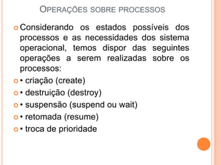 OPERAÇÕES SOBRE PROCESSOS
 Considerando os estados possíveis dos
processos e as necessidades dos sistema
operacional, temos dispor das seguintes
operações a serem realizadas sobre os
processos:
 • criação (create)
 • destruição (destroy)
 • suspensão (suspend ou wait)
 • retomada (resume)
 • troca de prioridade
 