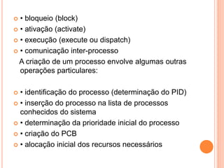  • bloqueio (block)
 • ativação (activate)
 • execução (execute ou dispatch)
 • comunicação inter-processo
A criação de um processo envolve algumas outras
operações particulares:
 • identificação do processo (determinação do PID)
 • inserção do processo na lista de processos
conhecidos do sistema
 • determinação da prioridade inicial do processo
 • criação do PCB
 • alocação inicial dos recursos necessários
 