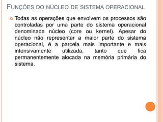 FUNÇÕES DO NÚCLEO DE SISTEMA OPERACIONAL
 Todas as operações que envolvem os processos são
controladas por uma parte do sistema operacional
denominada núcleo (core ou kernel). Apesar do
núcleo não representar a maior parte do sistema
operacional, é a parcela mais importante e mais
intensivamente utilizada, tanto que fica
permanentemente alocada na memória primária do
sistema.
 