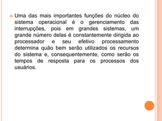  Uma das mais importantes funções do núcleo do
sistema operacional é o gerenciamento das
interrupções, pois em grandes sistemas, um
grande número delas é constantemente dirigida ao
processador e seu efetivo processamento
determina quão bem serão utilizados os recursos
do sistema e, consequentemente, como serão os
tempos de resposta para os processos dos
usuários.
 