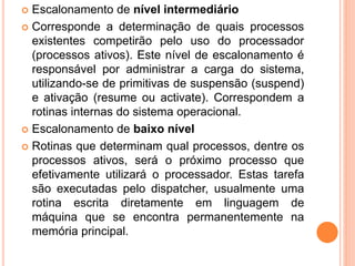  Escalonamento de nível intermediário
 Corresponde a determinação de quais processos
existentes competirão pelo uso do processador
(processos ativos). Este nível de escalonamento é
responsável por administrar a carga do sistema,
utilizando-se de primitivas de suspensão (suspend)
e ativação (resume ou activate). Correspondem a
rotinas internas do sistema operacional.
 Escalonamento de baixo nível
 Rotinas que determinam qual processos, dentre os
processos ativos, será o próximo processo que
efetivamente utilizará o processador. Estas tarefa
são executadas pelo dispatcher, usualmente uma
rotina escrita diretamente em linguagem de
máquina que se encontra permanentemente na
memória principal.
 