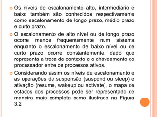  Os níveis de escalonamento alto, intermediário e
baixo também são conhecidos respectivamente
como escalonamento de longo prazo, médio prazo
e curto prazo.
 O escalonamento de alto nível ou de longo prazo
ocorre menos frequentemente num sistema
enquanto o escalonamento de baixo nível ou de
curto prazo ocorre constantemente, dado que
representa a troca de contexto e o chaveamento do
processador entre os processos ativos.
 Considerando assim os níveis de escalonamento e
as operações de suspensão (suspend ou sleep) e
ativação (resume, wakeup ou activate), o mapa de
estados dos processos pode ser representado de
maneira mais completa como ilustrado na Figura
3.2
 