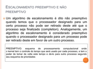 ESCALONAMENTO PREEMPTIVO E NÃO
PREEMPTIVO
 Um algoritmo de escalonamento é dito não preemptivo
quando temos que o processador designado para um
certo processo não pode ser retirado deste até que o
processo seja finalizado (completion). Analogamente, um
algoritmo de escalonamento é considerado preemptivo
quando o processador designado para um processo pode
ser retirado deste em favor de um outro processo.
PREEMPTIVO: esquema de processamento computacional onde
o kernel tem o controle do tempo que será usado por cada processo, e tem o
poder de tomar de volta este tempo e dá-lo para outro processo segundo
seu esquema de prioridades
 