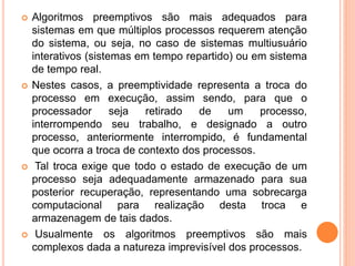  Algoritmos preemptivos são mais adequados para
sistemas em que múltiplos processos requerem atenção
do sistema, ou seja, no caso de sistemas multiusuário
interativos (sistemas em tempo repartido) ou em sistema
de tempo real.
 Nestes casos, a preemptividade representa a troca do
processo em execução, assim sendo, para que o
processador seja retirado de um processo,
interrompendo seu trabalho, e designado a outro
processo, anteriormente interrompido, é fundamental
que ocorra a troca de contexto dos processos.
 Tal troca exige que todo o estado de execução de um
processo seja adequadamente armazenado para sua
posterior recuperação, representando uma sobrecarga
computacional para realização desta troca e
armazenagem de tais dados.
 Usualmente os algoritmos preemptivos são mais
complexos dada a natureza imprevisível dos processos.
 