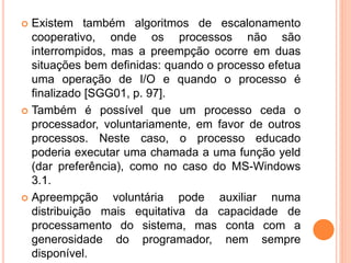  Existem também algoritmos de escalonamento
cooperativo, onde os processos não são
interrompidos, mas a preempção ocorre em duas
situações bem definidas: quando o processo efetua
uma operação de I/O e quando o processo é
finalizado [SGG01, p. 97].
 Também é possível que um processo ceda o
processador, voluntariamente, em favor de outros
processos. Neste caso, o processo educado
poderia executar uma chamada a uma função yeld
(dar preferência), como no caso do MS-Windows
3.1.
 Apreempção voluntária pode auxiliar numa
distribuição mais equitativa da capacidade de
processamento do sistema, mas conta com a
generosidade do programador, nem sempre
disponível.
 