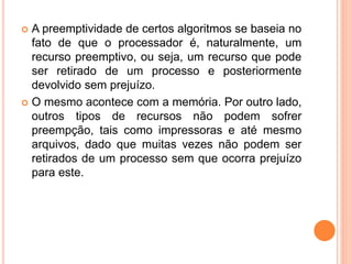  A preemptividade de certos algoritmos se baseia no
fato de que o processador é, naturalmente, um
recurso preemptivo, ou seja, um recurso que pode
ser retirado de um processo e posteriormente
devolvido sem prejuízo.
 O mesmo acontece com a memória. Por outro lado,
outros tipos de recursos não podem sofrer
preempção, tais como impressoras e até mesmo
arquivos, dado que muitas vezes não podem ser
retirados de um processo sem que ocorra prejuízo
para este.
 