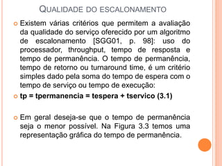 QUALIDADE DO ESCALONAMENTO
 Existem várias critérios que permitem a avaliação
da qualidade do serviço oferecido por um algoritmo
de escalonamento [SGG01, p. 98]: uso do
processador, throughput, tempo de resposta e
tempo de permanência. O tempo de permanência,
tempo de retorno ou turnaround time, é um critério
simples dado pela soma do tempo de espera com o
tempo de serviço ou tempo de execução:
 tp = tpermanencia = tespera + tservico (3.1)
 Em geral deseja-se que o tempo de permanência
seja o menor possível. Na Figura 3.3 temos uma
representação gráfica do tempo de permanência.
 