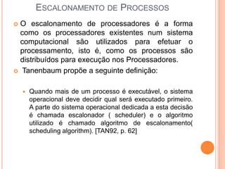 ESCALONAMENTO DE PROCESSOS
 O escalonamento de processadores é a forma
como os processadores existentes num sistema
computacional são utilizados para efetuar o
processamento, isto é, como os processos são
distribuídos para execução nos Processadores.
 Tanenbaum propõe a seguinte definição:
 Quando mais de um processo é executável, o sistema
operacional deve decidir qual será executado primeiro.
A parte do sistema operacional dedicada a esta decisão
é chamada escalonador ( scheduler) e o algoritmo
utilizado é chamado algoritmo de escalonamento(
scheduling algorithm). [TAN92, p. 62]
 