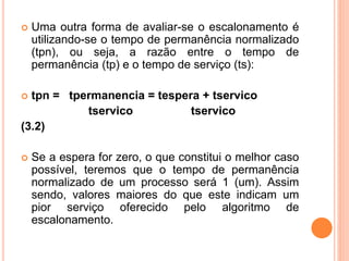  Uma outra forma de avaliar-se o escalonamento é
utilizando-se o tempo de permanência normalizado
(tpn), ou seja, a razão entre o tempo de
permanência (tp) e o tempo de serviço (ts):
 tpn = tpermanencia = tespera + tservico
tservico tservico
(3.2)
 Se a espera for zero, o que constitui o melhor caso
possível, teremos que o tempo de permanência
normalizado de um processo será 1 (um). Assim
sendo, valores maiores do que este indicam um
pior serviço oferecido pelo algoritmo de
escalonamento.
 