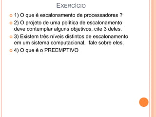 EXERCÍCIO
 1) O que é escalonamento de processadores ?
 2) O projeto de uma política de escalonamento
deve contemplar alguns objetivos, cite 3 deles.
 3) Existem três níveis distintos de escalonamento
em um sistema computacional, fale sobre eles.
 4) O que é o PREEMPTIVO
 