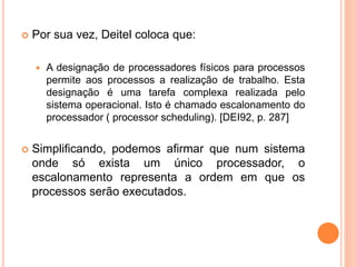  Por sua vez, Deitel coloca que:
 A designação de processadores físicos para processos
permite aos processos a realização de trabalho. Esta
designação é uma tarefa complexa realizada pelo
sistema operacional. Isto é chamado escalonamento do
processador ( processor scheduling). [DEI92, p. 287]
 Simplificando, podemos afirmar que num sistema
onde só exista um único processador, o
escalonamento representa a ordem em que os
processos serão executados.
 