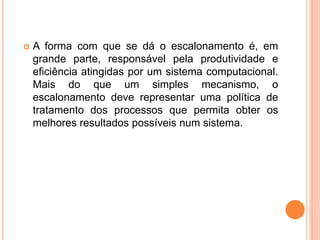  A forma com que se dá o escalonamento é, em
grande parte, responsável pela produtividade e
eficiência atingidas por um sistema computacional.
Mais do que um simples mecanismo, o
escalonamento deve representar uma política de
tratamento dos processos que permita obter os
melhores resultados possíveis num sistema.
 