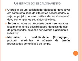 OBJETIVOS DO ESCALONAMENTO
 O projeto de um escalonador adequado deve levar
em conta uma série de diferentes necessidades, ou
seja, o projeto de uma política de escalonamento
deve contemplar os seguintes objetivos:
 Ser justo: todos os processos devem ser tratados
igualmente, tendo possibilidades idênticas de uso
do processador, devendo ser evitado o adiamento
indefinido.
 Maximizar a produtividade (throughput):
procurar maximizar o número de tarefas
processadas por unidade de tempo.
 