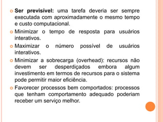  Ser previsível: uma tarefa deveria ser sempre
executada com aproximadamente o mesmo tempo
e custo computacional.
 Minimizar o tempo de resposta para usuários
interativos.
 Maximizar o número possível de usuários
interativos.
 Minimizar a sobrecarga (overhead): recursos não
devem ser desperdiçados embora algum
investimento em termos de recursos para o sistema
pode permitir maior eficiência.
 Favorecer processos bem comportados: processos
que tenham comportamento adequado poderiam
receber um serviço melhor.
 