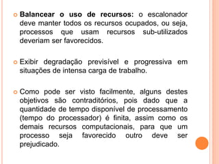  Balancear o uso de recursos: o escalonador
deve manter todos os recursos ocupados, ou seja,
processos que usam recursos sub-utilizados
deveriam ser favorecidos.
 Exibir degradação previsível e progressiva em
situações de intensa carga de trabalho.
 Como pode ser visto facilmente, alguns destes
objetivos são contraditórios, pois dado que a
quantidade de tempo disponível de processamento
(tempo do processador) é finita, assim como os
demais recursos computacionais, para que um
processo seja favorecido outro deve ser
prejudicado.
 