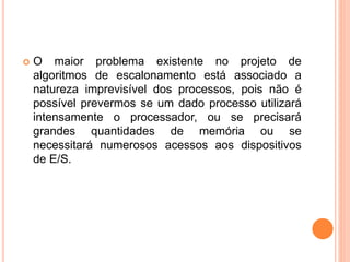 O maior problema existente no projeto de
algoritmos de escalonamento está associado a
natureza imprevisível dos processos, pois não é
possível prevermos se um dado processo utilizará
intensamente o processador, ou se precisará
grandes quantidades de memória ou se
necessitará numerosos acessos aos dispositivos
de E/S.
 